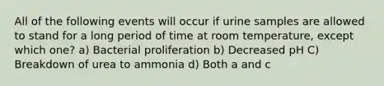 All of the following events will occur if urine samples are allowed to stand for a long period of time at room temperature, except which one? a) Bacterial proliferation b) Decreased pH C) Breakdown of urea to ammonia d) Both a and c