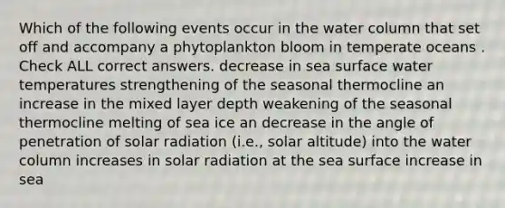 Which of the following events occur in the water column that set off and accompany a phytoplankton bloom in temperate oceans . Check ALL correct answers. decrease in sea surface water temperatures strengthening of the seasonal thermocline an increase in the mixed layer depth weakening of the seasonal thermocline melting of sea ice an decrease in the angle of penetration of <a href='https://www.questionai.com/knowledge/kr1ksgm4Kk-solar-radiation' class='anchor-knowledge'>solar radiation</a> (i.e., solar altitude) into the water column increases in solar radiation at the sea surface increase in sea