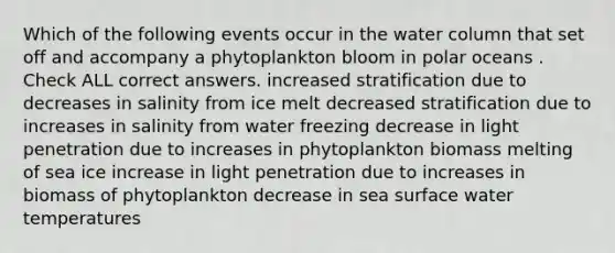 Which of the following events occur in the water column that set off and accompany a phytoplankton bloom in polar oceans . Check ALL correct answers. increased stratification due to decreases in salinity from ice melt decreased stratification due to increases in salinity from water freezing decrease in light penetration due to increases in phytoplankton biomass melting of sea ice increase in light penetration due to increases in biomass of phytoplankton decrease in sea surface water temperatures