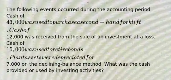 The following events occurred during the accounting period. Cash of 43,000 was used to purchase a second-hand forklift. Cash of12,000 was received from the sale of an investment at a loss. Cash of 15,000 was used to retire bonds. Plant assets were depreciated for7,000 on the declining-balance method. What was the cash provided or used by investing activities?