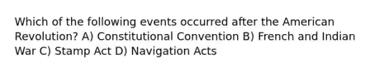 Which of the following events occurred after the American Revolution? A) Constitutional Convention B) French and Indian War C) Stamp Act D) Navigation Acts