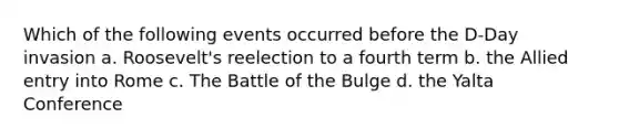 Which of the following events occurred before the D-Day invasion a. Roosevelt's reelection to a fourth term b. the Allied entry into Rome c. The Battle of the Bulge d. the Yalta Conference