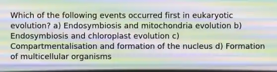 Which of the following events occurred first in eukaryotic evolution? a) Endosymbiosis and mitochondria evolution b) Endosymbiosis and chloroplast evolution c) Compartmentalisation and formation of the nucleus d) Formation of multicellular organisms