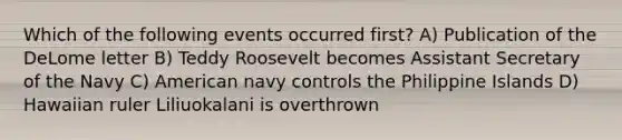 Which of the following events occurred first? A) Publication of the DeLome letter B) Teddy Roosevelt becomes Assistant Secretary of the Navy C) American navy controls the Philippine Islands D) Hawaiian ruler Liliuokalani is overthrown