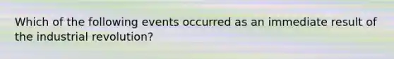 Which of the following events occurred as an immediate result of the industrial revolution?