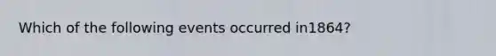 Which of the following events occurred in1864?