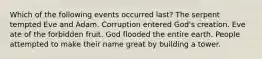 Which of the following events occurred last? The serpent tempted Eve and Adam. Corruption entered God's creation. Eve ate of the forbidden fruit. God flooded the entire earth. People attempted to make their name great by building a tower.