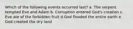 Which of the following events occurred last? a. The serpent tempted Eve and Adam b. Corruption entered God's creation c. Eve ate of the forbidden fruit d.God flooded the entire earth e. God created the dry land