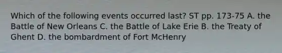 Which of the following events occurred last? ST pp. 173-75 A. the Battle of New Orleans C. the Battle of Lake Erie B. the Treaty of Ghent D. the bombardment of Fort McHenry