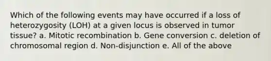 Which of the following events may have occurred if a loss of heterozygosity (LOH) at a given locus is observed in tumor tissue? a. Mitotic recombination b. Gene conversion c. deletion of chromosomal region d. Non-disjunction e. All of the above