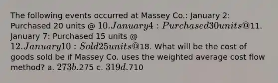 The following events occurred at Massey Co.: January 2: Purchased 20 units @ 10. January 4: Purchased 30 units @11. January 7: Purchased 15 units @ 12. January 10: Sold 25 units @18. What will be the cost of goods sold be if Massey Co. uses the weighted average cost flow method? a. 273 b.275 c. 319 d.710