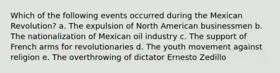 Which of the following events occurred during the Mexican Revolution? a. The expulsion of North American businessmen b. The nationalization of Mexican oil industry c. The support of French arms for revolutionaries d. The youth movement against religion e. The overthrowing of dictator Ernesto Zedillo