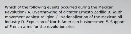 Which of the following events occurred during the Mexican Revolution? A. Overthrowing of dictator Ernesto Zedillo B. Youth movement against religion C. Nationalization of the Mexican oil industry D. Expulsion of North American businessmen E. Support of French arms for the revolutionaries