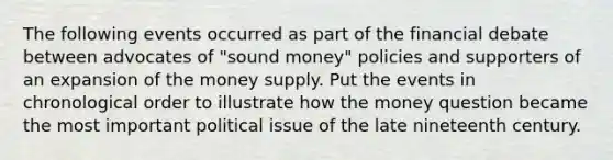 The following events occurred as part of the financial debate between advocates of "sound money" policies and supporters of an expansion of the money supply. Put the events in chronological order to illustrate how the money question became the most important political issue of the late nineteenth century.