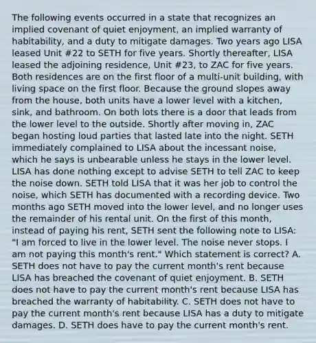 The following events occurred in a state that recognizes an implied covenant of quiet enjoyment, an implied warranty of habitability, and a duty to mitigate damages. Two years ago LISA leased Unit #22 to SETH for five years. Shortly thereafter, LISA leased the adjoining residence, Unit #23, to ZAC for five years. Both residences are on the first floor of a multi-unit building, with living space on the first floor. Because the ground slopes away from the house, both units have a lower level with a kitchen, sink, and bathroom. On both lots there is a door that leads from the lower level to the outside. Shortly after moving in, ZAC began hosting loud parties that lasted late into the night. SETH immediately complained to LISA about the incessant noise, which he says is unbearable unless he stays in the lower level. LISA has done nothing except to advise SETH to tell ZAC to keep the noise down. SETH told LISA that it was her job to control the noise, which SETH has documented with a recording device. Two months ago SETH moved into the lower level, and no longer uses the remainder of his rental unit. On the first of this month, instead of paying his rent, SETH sent the following note to LISA: "I am forced to live in the lower level. The noise never stops. I am not paying this month's rent." Which statement is correct? A. SETH does not have to pay the current month's rent because LISA has breached the covenant of quiet enjoyment. B. SETH does not have to pay the current month's rent because LISA has breached the warranty of habitability. C. SETH does not have to pay the current month's rent because LISA has a duty to mitigate damages. D. SETH does have to pay the current month's rent.