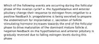 Which of the following events are occurring during the follicular phase of the ovarian cycle? a. the hypothalamus and anterior pituitary change their response to estrogen from negative to a positive feedback b. progesterone is being secreted to prepare the endometrium for implantation c. secretion of follicle stimulating hormone increases towards the end of the follicular phase to drive maturation of the dominant mature follicle d. negative feedback on the hypothalamus and anterior pituitary is gradualy reversed due to falling estrogen levels during this phase