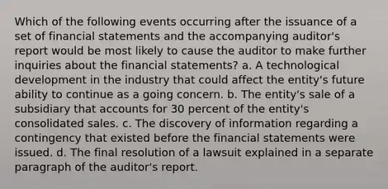 Which of the following events occurring after the issuance of a set of financial statements and the accompanying auditor's report would be most likely to cause the auditor to make further inquiries about the financial statements? a. A technological development in the industry that could affect the entity's future ability to continue as a going concern. b. The entity's sale of a subsidiary that accounts for 30 percent of the entity's consolidated sales. c. The discovery of information regarding a contingency that existed before the financial statements were issued. d. The final resolution of a lawsuit explained in a separate paragraph of the auditor's report.