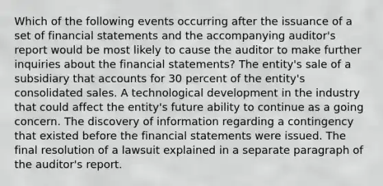 Which of the following events occurring after the issuance of a set of financial statements and the accompanying auditor's report would be most likely to cause the auditor to make further inquiries about the financial statements? The entity's sale of a subsidiary that accounts for 30 percent of the entity's consolidated sales. A technological development in the industry that could affect the entity's future ability to continue as a going concern. The discovery of information regarding a contingency that existed before the financial statements were issued. The final resolution of a lawsuit explained in a separate paragraph of the auditor's report.