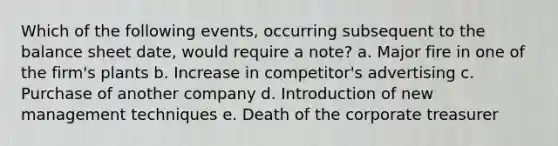 Which of the following events, occurring subsequent to the balance sheet date, would require a note? a. Major fire in one of the firm's plants b. Increase in competitor's advertising c. Purchase of another company d. Introduction of new management techniques e. Death of the corporate treasurer