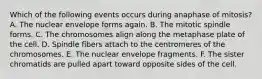 Which of the following events occurs during anaphase of mitosis? A. The nuclear envelope forms again. B. The mitotic spindle forms. C. The chromosomes align along the metaphase plate of the cell. D. Spindle fibers attach to the centromeres of the chromosomes. E. The nuclear envelope fragments. F. The sister chromatids are pulled apart toward opposite sides of the cell.