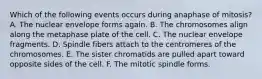 Which of the following events occurs during anaphase of mitosis? A. The nuclear envelope forms again. B. The chromosomes align along the metaphase plate of the cell. C. The nuclear envelope fragments. D. Spindle fibers attach to the centromeres of the chromosomes. E. The sister chromatids are pulled apart toward opposite sides of the cell. F. The mitotic spindle forms.