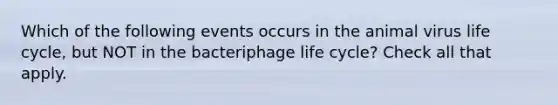 Which of the following events occurs in the animal virus life cycle, but NOT in the bacteriphage life cycle? Check all that apply.