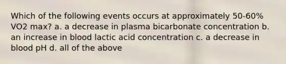 Which of the following events occurs at approximately 50-60% VO2 max? a. a decrease in plasma bicarbonate concentration b. an increase in blood lactic acid concentration c. a decrease in blood pH d. all of the above