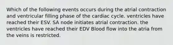 Which of the following events occurs during the atrial contraction and ventricular filling phase of the cardiac cycle. ventricles have reached their ESV. SA node initiates atrial contraction. the ventricles have reached their EDV Blood flow into the atria from the veins is restricted.