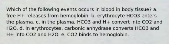 Which of the following events occurs in blood in body tissue? a. free H+ releases from hemoglobin. b. erythrocyte HCO3 enters the plasma. c. in the plasma, HCO3 and H+ convert into CO2 and H2O. d. in erythrocytes, carbonic anhydrase converts HCO3 and H+ into CO2 and H2O. e. CO2 binds to hemoglobin.