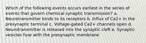 Which of the following events occurs earliest in the series of events that govern chemical synaptic transmission? a. Neurotransmitter binds to its receptors b. Influx of Ca2+ in the presynaptic terminal c. Voltage-gated Ca2+ channels open d. Neurotransmitter is released into the synaptic cleft e. Synaptic vesicles fuse with the presynaptic membrane