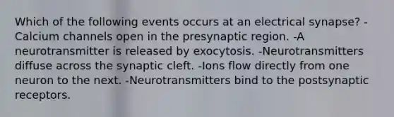 Which of the following events occurs at an electrical synapse? -Calcium channels open in the presynaptic region. -A neurotransmitter is released by exocytosis. -Neurotransmitters diffuse across the synaptic cleft. -Ions flow directly from one neuron to the next. -Neurotransmitters bind to the postsynaptic receptors.