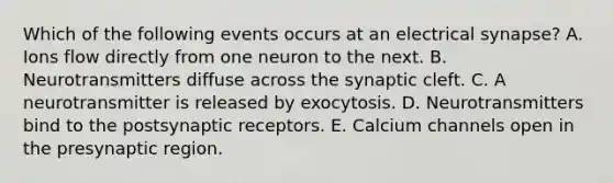 Which of the following events occurs at an electrical synapse? A. Ions flow directly from one neuron to the next. B. Neurotransmitters diffuse across the synaptic cleft. C. A neurotransmitter is released by exocytosis. D. Neurotransmitters bind to the postsynaptic receptors. E. Calcium channels open in the presynaptic region.