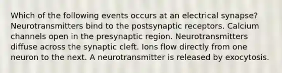 Which of the following events occurs at an electrical synapse? Neurotransmitters bind to the postsynaptic receptors. Calcium channels open in the presynaptic region. Neurotransmitters diffuse across the synaptic cleft. Ions flow directly from one neuron to the next. A neurotransmitter is released by exocytosis.