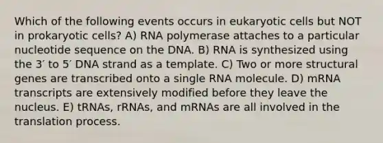 Which of the following events occurs in eukaryotic cells but NOT in prokaryotic cells? A) RNA polymerase attaches to a particular nucleotide sequence on the DNA. B) RNA is synthesized using the 3′ to 5′ DNA strand as a template. C) Two or more structural genes are transcribed onto a single RNA molecule. D) mRNA transcripts are extensively modified before they leave the nucleus. E) tRNAs, rRNAs, and mRNAs are all involved in the translation process.