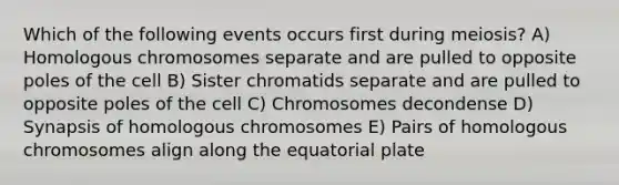 Which of the following events occurs first during meiosis? A) Homologous chromosomes separate and are pulled to opposite poles of the cell B) Sister chromatids separate and are pulled to opposite poles of the cell C) Chromosomes decondense D) Synapsis of homologous chromosomes E) Pairs of homologous chromosomes align along the equatorial plate