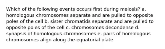 Which of the following events occurs first during meiosis? a. homologous chromosomes separate and are pulled to opposite poles of the cell b. sister chromatids separate and are pulled to opposite poles of the cell c. chromosomes decondense d. synapsis of homologous chromosomes e. pairs of homologous chromosomes align along the equatorial plate