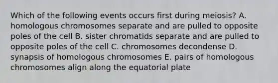 Which of the following events occurs first during meiosis? A. homologous chromosomes separate and are pulled to opposite poles of the cell B. sister chromatids separate and are pulled to opposite poles of the cell C. chromosomes decondense D. synapsis of homologous chromosomes E. pairs of homologous chromosomes align along the equatorial plate