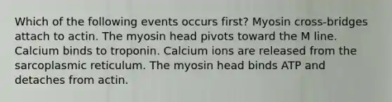 Which of the following events occurs first? Myosin cross-bridges attach to actin. The myosin head pivots toward the M line. Calcium binds to troponin. Calcium ions are released from the sarcoplasmic reticulum. The myosin head binds ATP and detaches from actin.