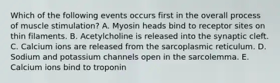 Which of the following events occurs first in the overall process of muscle stimulation? A. Myosin heads bind to receptor sites on thin filaments. B. Acetylcholine is released into the synaptic cleft. C. Calcium ions are released from the sarcoplasmic reticulum. D. Sodium and potassium channels open in the sarcolemma. E. Calcium ions bind to troponin