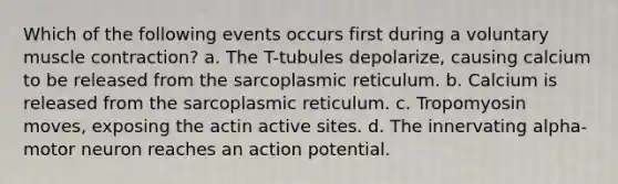 Which of the following events occurs first during a voluntary <a href='https://www.questionai.com/knowledge/k0LBwLeEer-muscle-contraction' class='anchor-knowledge'>muscle contraction</a>? a. The T-tubules depolarize, causing calcium to be released from the sarcoplasmic reticulum. b. Calcium is released from the sarcoplasmic reticulum. c. Tropomyosin moves, exposing the actin active sites. d. The innervating alpha-motor neuron reaches an action potential.