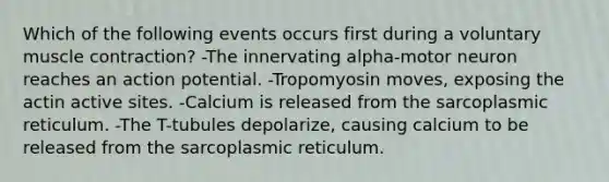 Which of the following events occurs first during a voluntary muscle contraction? -The innervating alpha-motor neuron reaches an action potential. -Tropomyosin moves, exposing the actin active sites. -Calcium is released from the sarcoplasmic reticulum. -The T-tubules depolarize, causing calcium to be released from the sarcoplasmic reticulum.