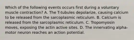 Which of the following events occurs first during a voluntary <a href='https://www.questionai.com/knowledge/k0LBwLeEer-muscle-contraction' class='anchor-knowledge'>muscle contraction</a>? A. The T-tubules depolarize, causing calcium to be released from the sarcoplasmic reticulum. B. Calcium is released from the sarcoplasmic reticulum. C. Tropomyosin moves, exposing the actin active sites. D. The innervating alpha-motor neuron reaches an action potential.