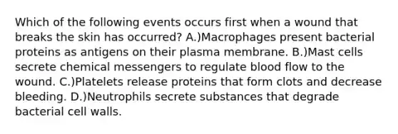 Which of the following events occurs first when a wound that breaks the skin has occurred? A.)Macrophages present bacterial proteins as antigens on their plasma membrane. B.)Mast cells secrete chemical messengers to regulate blood flow to the wound. C.)Platelets release proteins that form clots and decrease bleeding. D.)Neutrophils secrete substances that degrade bacterial cell walls.