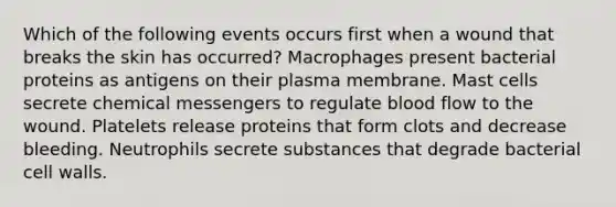 Which of the following events occurs first when a wound that breaks the skin has occurred? Macrophages present bacterial proteins as antigens on their plasma membrane. Mast cells secrete chemical messengers to regulate blood flow to the wound. Platelets release proteins that form clots and decrease bleeding. Neutrophils secrete substances that degrade bacterial cell walls.