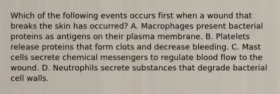 Which of the following events occurs first when a wound that breaks the skin has occurred? A. Macrophages present bacterial proteins as antigens on their plasma membrane. B. Platelets release proteins that form clots and decrease bleeding. C. Mast cells secrete chemical messengers to regulate blood flow to the wound. D. Neutrophils secrete substances that degrade bacterial cell walls.