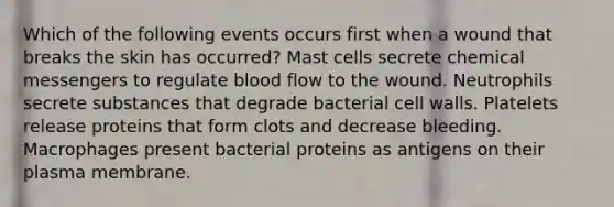 Which of the following events occurs first when a wound that breaks the skin has occurred? Mast cells secrete chemical messengers to regulate blood flow to the wound. Neutrophils secrete substances that degrade bacterial cell walls. Platelets release proteins that form clots and decrease bleeding. Macrophages present bacterial proteins as antigens on their plasma membrane.