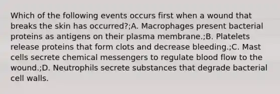 Which of the following events occurs first when a wound that breaks the skin has occurred?;A. Macrophages present bacterial proteins as antigens on their plasma membrane.;B. Platelets release proteins that form clots and decrease bleeding.;C. Mast cells secrete chemical messengers to regulate blood flow to the wound.;D. Neutrophils secrete substances that degrade bacterial cell walls.