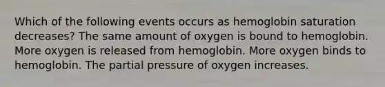 Which of the following events occurs as hemoglobin saturation decreases? The same amount of oxygen is bound to hemoglobin. More oxygen is released from hemoglobin. More oxygen binds to hemoglobin. The partial pressure of oxygen increases.