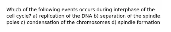 Which of the following events occurs during interphase of the cell cycle? a) replication of the DNA b) separation of the spindle poles c) condensation of the chromosomes d) spindle formation