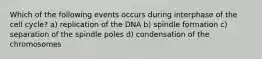 Which of the following events occurs during interphase of the cell cycle? a) replication of the DNA b) spindle formation c) separation of the spindle poles d) condensation of the chromosomes